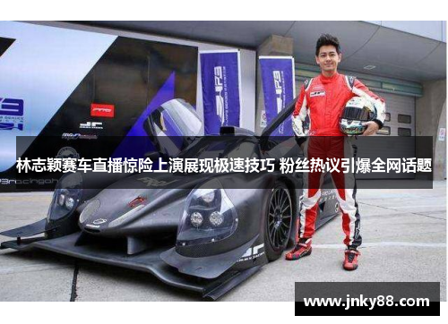 林志颖赛车直播惊险上演展现极速技巧 粉丝热议引爆全网话题