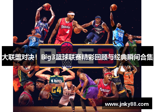 大联盟对决！Big3篮球联赛精彩回顾与经典瞬间合集