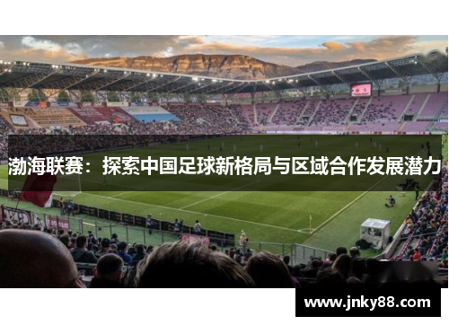 渤海联赛：探索中国足球新格局与区域合作发展潜力