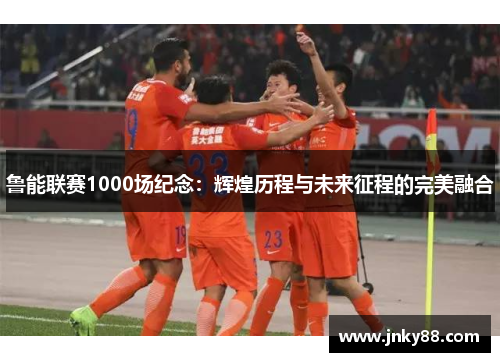 鲁能联赛1000场纪念：辉煌历程与未来征程的完美融合